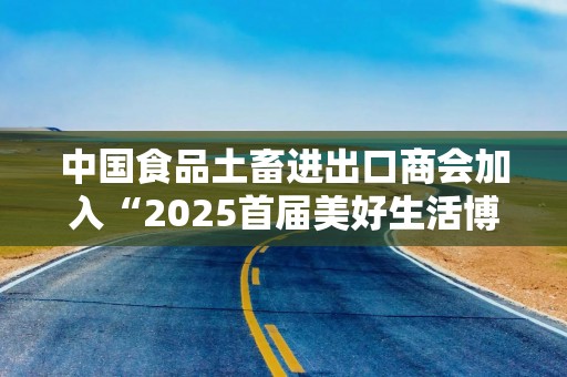 中国食品土畜进出口商会加入“2025首届美好生活博览会”，成为支持单位