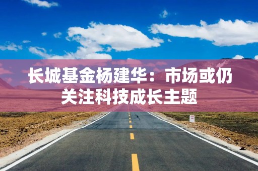 长城基金杨建华：市场或仍关注科技成长主题
