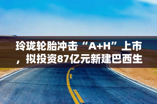 玲珑轮胎冲击“A+H”上市，拟投资87亿元新建巴西生产基地