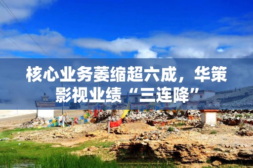核心业务萎缩超六成，华策影视业绩“三连降”