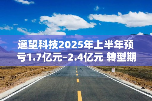 遥望科技2025年上半年预亏1.7亿元–2.4亿元 转型期发展遇挑战