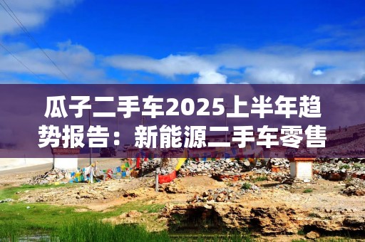 瓜子二手车2025上半年趋势报告：新能源二手车零售均价约9.6万