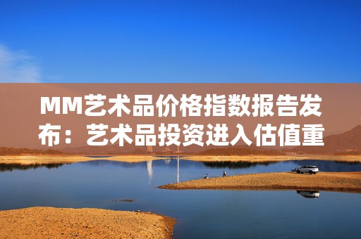 MM艺术品价格指数报告发布：艺术品投资进入估值重构期，中华艺术品定价或将继续波动