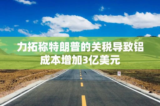 力拓称特朗普的关税导致铝成本增加3亿美元