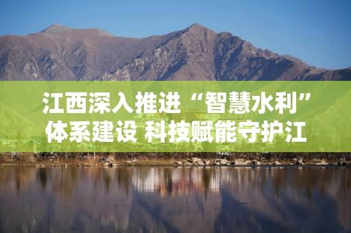 江西深入推进“智慧水利”体系建设 科技赋能守护江河安澜