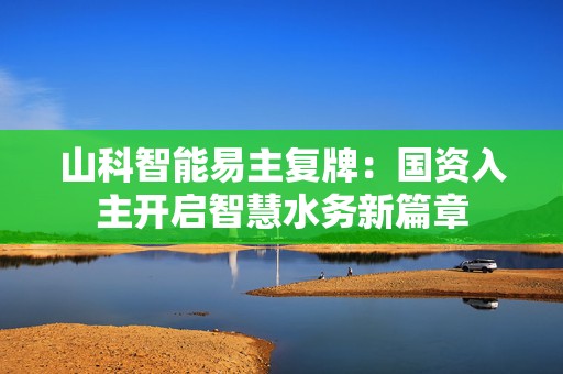 山科智能易主复牌：国资入主开启智慧水务新篇章