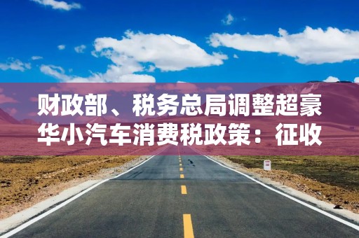 财政部、税务总局调整超豪华小汽车消费税政策：征收范围每辆零售价130万调降至90万