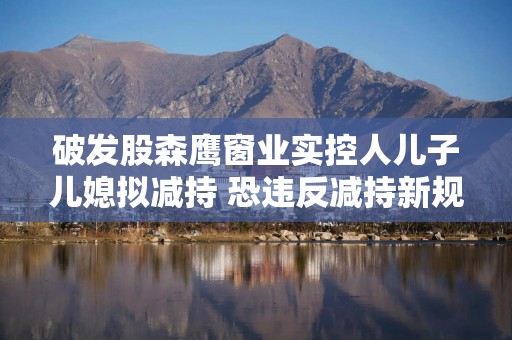 破发股森鹰窗业实控人儿子儿媳拟减持 恐违反减持新规