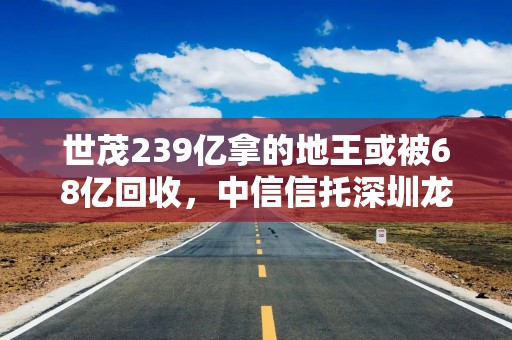 世茂239亿拿的地王或被68亿回收，中信信托深圳龙岗项目打折兑付计划起风波