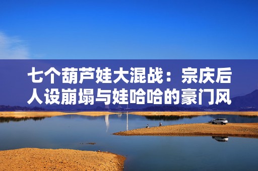 七个葫芦娃大混战：宗庆后人设崩塌与娃哈哈的豪门风暴