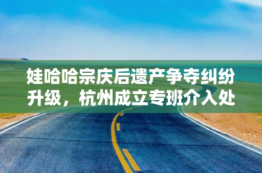 娃哈哈宗庆后遗产争夺纠纷升级，杭州成立专班介入处理