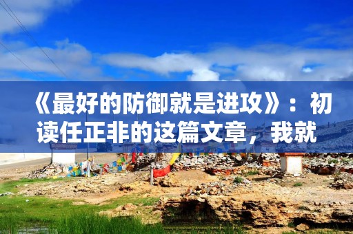 《最好的防御就是进攻》：初读任正非的这篇文章，我就如获至宝！