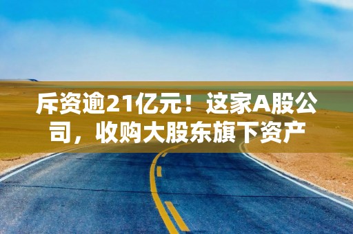 斥资逾21亿元！这家A股公司，收购大股东旗下资产