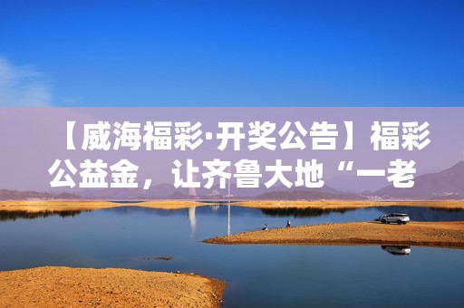 【威海福彩·开奖公告】福彩公益金，让齐鲁大地“一老一小”幸福成色更足