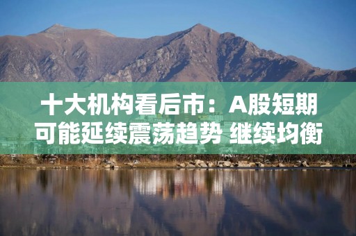 十大机构看后市：A股短期可能延续震荡趋势 继续均衡配置 聚焦估值性价比