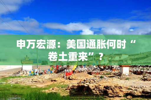 申万宏源：美国通胀何时“卷土重来”？