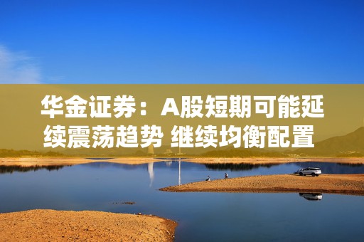 华金证券：A股短期可能延续震荡趋势 继续均衡配置 聚焦估值性价比
