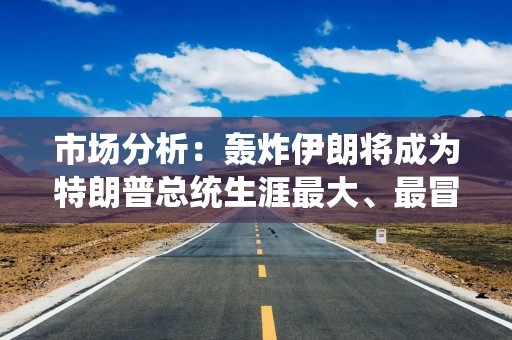 市场分析：轰炸伊朗将成为特朗普总统生涯最大、最冒险的外交政策赌博
