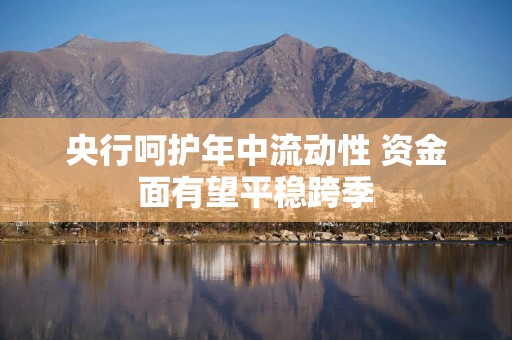 央行呵护年中流动性 资金面有望平稳跨季