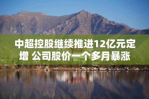 中超控股继续推进12亿元定增 公司股价一个多月暴涨150%实控人连续高位套现