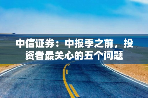 中信证券：中报季之前，投资者最关心的五个问题