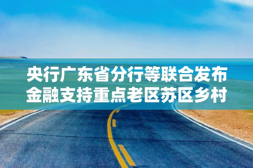 央行广东省分行等联合发布金融支持重点老区苏区乡村全面振兴行动方案