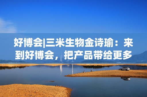 好博会|三米生物金诗瑜：来到好博会，把产品带给更多消费者