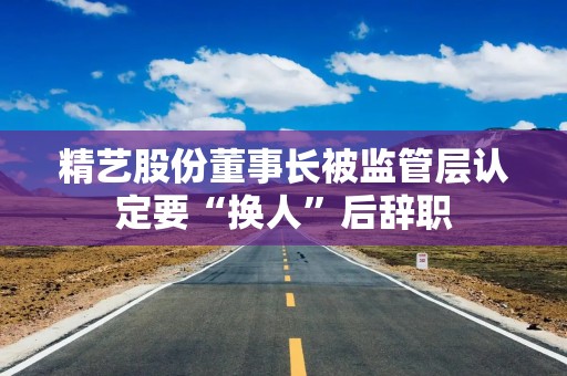 精艺股份董事长被监管层认定要“换人”后辞职