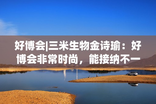 好博会|三米生物金诗瑜：好博会非常时尚，能接纳不一样的人群
