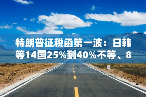 特朗普征税函第一波：日韩等14国25%到40%不等、8月1日生效，欧盟或接近协议