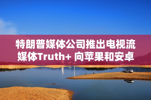 特朗普媒体公司推出电视流媒体Truth+ 向苹果和安卓等各平台开放访问权限