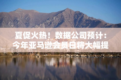 夏促火热！数据公司预计：今年亚马逊会员日将大幅提升美国线上销售额