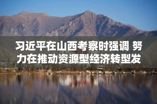 习近平在山西考察时强调 努力在推动资源型经济转型发展上迈出新步伐 奋力谱写三晋大地推进中国式现代化新篇章