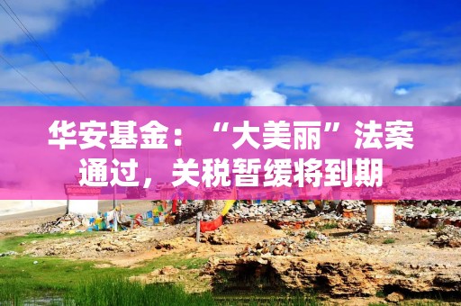 华安基金：“大美丽”法案通过，关税暂缓将到期