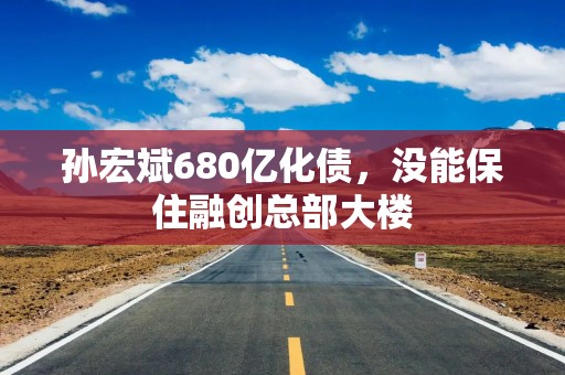孙宏斌680亿化债，没能保住融创总部大楼