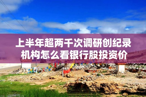 上半年超两千次调研创纪录 机构怎么看银行股投资价值？