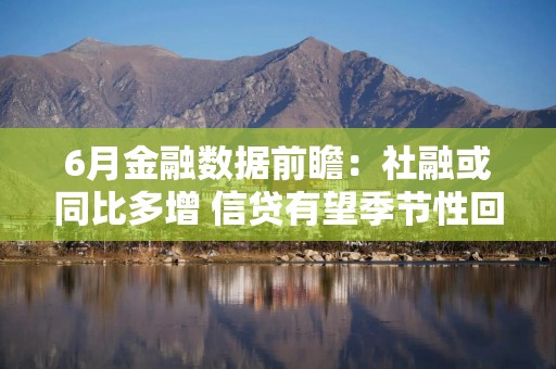6月金融数据前瞻：社融或同比多增 信贷有望季节性回暖