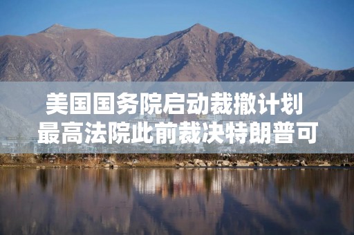 美国国务院启动裁撤计划 最高法院此前裁决特朗普可继续大规模裁员