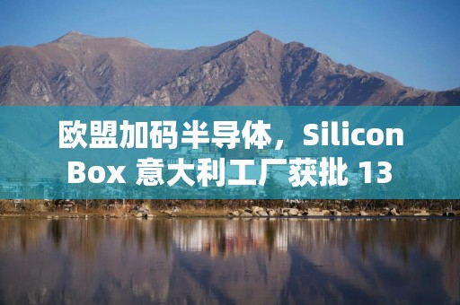 欧盟加码半导体，Silicon Box 意大利工厂获批 13 亿欧元投资