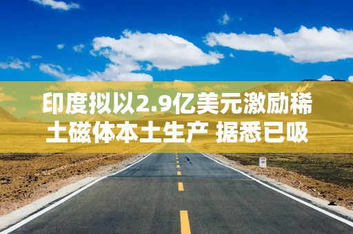 印度拟以2.9亿美元激励稀土磁体本土生产 据悉已吸引多家企业巨头