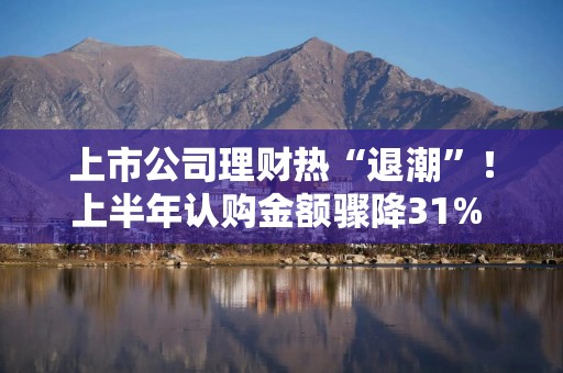 上市公司理财热“退潮”！上半年认购金额骤降31% 结构性存款“失宠”1622亿
