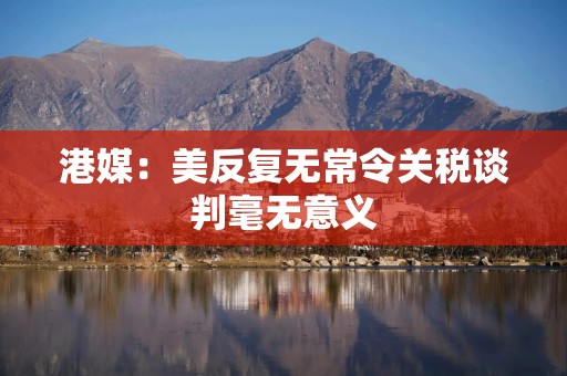 港媒：美反复无常令关税谈判毫无意义