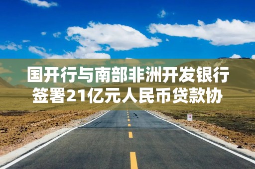 国开行与南部非洲开发银行签署21亿元人民币贷款协议