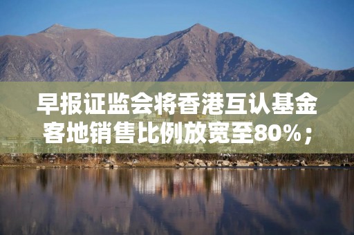 早报证监会将香港互认基金客地销售比例放宽至80%；互联网平台企业涉税信息报送规定公开征求意见