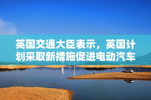 英国交通大臣表示，英国计划采取新措施促进电动汽车销售