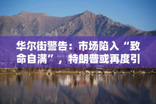 华尔街警告：市场陷入“致命自满”，特朗普或再度引发市场冲击！