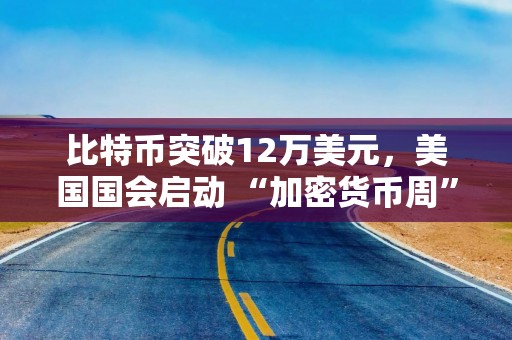 比特币突破12万美元，美国国会启动 “加密货币周”
