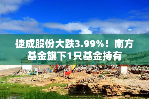 捷成股份大跌3.99%！南方基金旗下1只基金持有