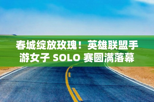 春城绽放玫瑰！英雄联盟手游女子 SOLO 赛圆满落幕