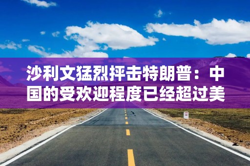 沙利文猛烈抨击特朗普：中国的受欢迎程度已经超过美国